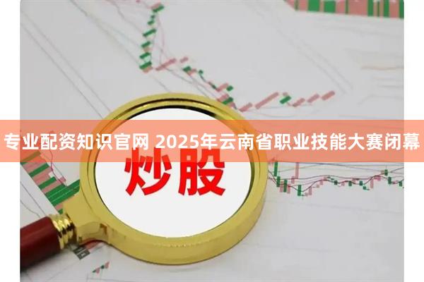 专业配资知识官网 2025年云南省职业技能大赛闭幕
