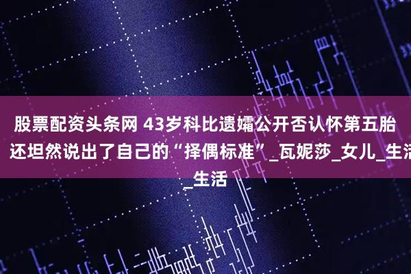 股票配资头条网 43岁科比遗孀公开否认怀第五胎，还坦然说出了自己的“择偶标准”_瓦妮莎_女儿_生活