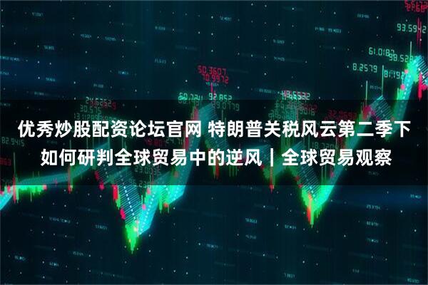 优秀炒股配资论坛官网 特朗普关税风云第二季下 如何研判全球贸易中的逆风｜全球贸易观察