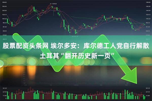 股票配资头条网 埃尔多安：库尔德工人党自行解散 土耳其“翻开历史新一页”