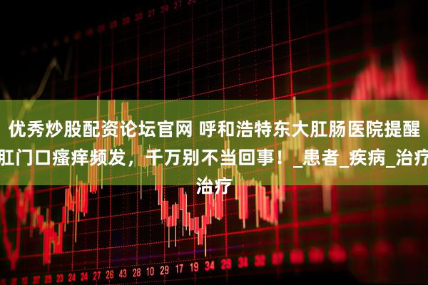 优秀炒股配资论坛官网 呼和浩特东大肛肠医院提醒肛门口瘙痒频发，千万别不当回事！_患者_疾病_治疗