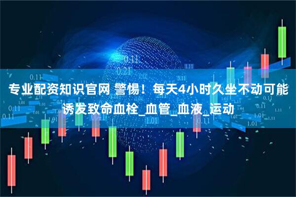 专业配资知识官网 警惕！每天4小时久坐不动可能诱发致命血栓_血管_血液_运动