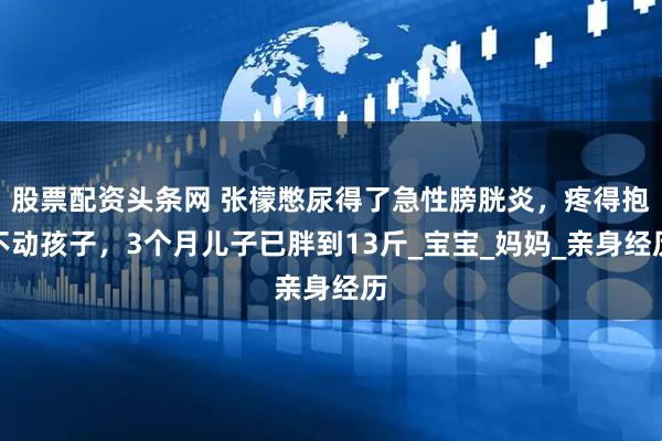 股票配资头条网 张檬憋尿得了急性膀胱炎，疼得抱不动孩子，3个月儿子已胖到13斤_宝宝_妈妈_亲身经历