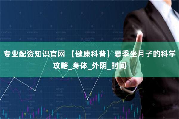 专业配资知识官网 【健康科普】夏季坐月子的科学攻略_身体_外阴_时间