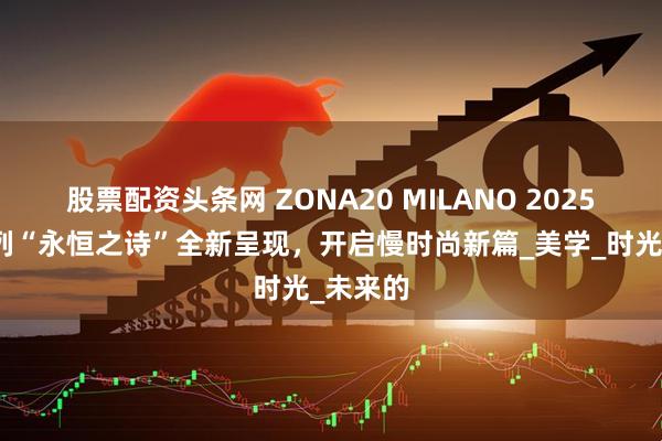 股票配资头条网 ZONA20 MILANO 2025秋冬系列“永恒之诗”全新呈现，开启慢时尚新篇_美学_时光_未来的