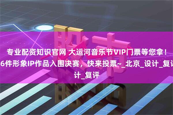 专业配资知识官网 大运河音乐节VIP门票等您拿！26件形象IP作品入围决赛，快来投票~_北京_设计_复评