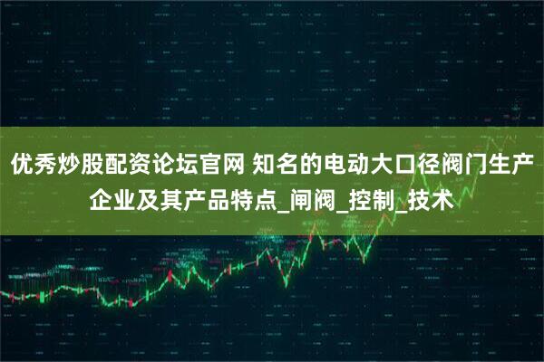 优秀炒股配资论坛官网 知名的电动大口径阀门生产企业及其产品特点_闸阀_控制_技术